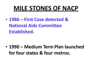 MILE STONES OF NACP
• 1986 – First Case detected &
National Aids Committee
Established.
• 1990 – Medium Term Plan launched
for four states & four metros.
 