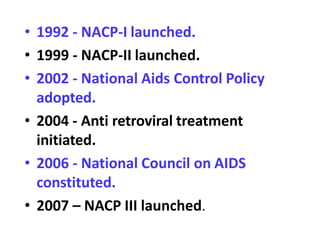 • 1992 - NACP-I launched.
• 1999 - NACP-II launched.
• 2002 - National Aids Control Policy
adopted.
• 2004 - Anti retroviral treatment
initiated.
• 2006 - National Council on AIDS
constituted.
• 2007 – NACP III launched.
 