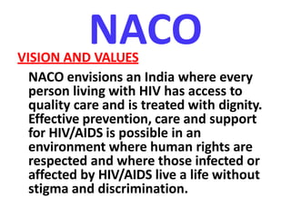 NACOVISION AND VALUES
NACO envisions an India where every
person living with HIV has access to
quality care and is treated with dignity.
Effective prevention, care and support
for HIV/AIDS is possible in an
environment where human rights are
respected and where those infected or
affected by HIV/AIDS live a life without
stigma and discrimination.
 
