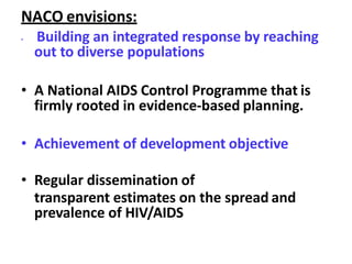 NACO envisions:
• Building an integrated response by reaching
out to diverse populations
• A National AIDS Control Programme that is
firmly rooted in evidence-based planning.
• Achievement of development objective
• Regular dissemination of
transparent estimates on the spread and
prevalence of HIV/AIDS
 