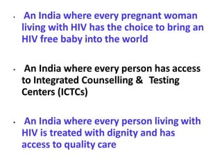 • An India where every pregnant woman
living with HIV has the choice to bring an
HIV free baby into the world
• An India where every person has access
to Integrated Counselling & Testing
Centers (ICTCs)
• An India where every person living with
HIV is treated with dignity and has
access to quality care
 