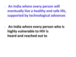 • An India where every person will
eventually live a healthy and safe life,
supported by technological advances
• An India where every person who is
highly vulnerable to HIV is
heard and reached out to
 