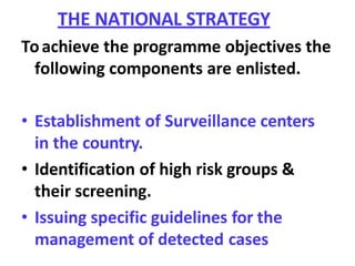 THE NATIONAL STRATEGY
Toachieve the programme objectives the
following components are enlisted.
• Establishment of Surveillance centers
in the country.
• Identification of high risk groups &
their screening.
• Issuing specific guidelines for the
management of detected cases
 