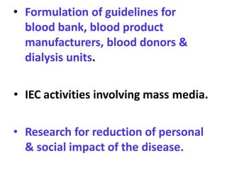 • Formulation of guidelines for
blood bank, blood product
manufacturers, blood donors &
dialysis units.
• IEC activities involving mass media.
• Research for reduction of personal
& social impact of the disease.
 