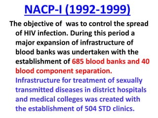 NACP-I (1992-1999)
The objective of was to control the spread
of HIV infection. During this period a
major expansion of infrastructure of
blood banks was undertaken with the
establishment of 685 blood banks and 40
blood component separation.
Infrastructure for treatment of sexually
transmitted diseases in district hospitals
and medical colleges was created with
the establishment of 504 STD clinics.
 