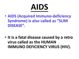 AIDS
• AIDS (Acquired Immuno-deficiency
Syndrome) is also called as “SLIM
DISEASE”.
• It is a fatal disease caused by a retro
virus called as the HUMAN
IMMUNO DEFICIENCY VIRUS (HIV).
 