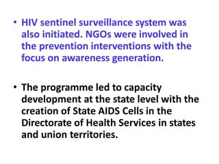 • HIV sentinel surveillance system was
also initiated. NGOs were involved in
the prevention interventions with the
focus on awareness generation.
• The programme led to capacity
development at the state level with the
creation of State AIDS Cells in the
Directorate of Health Services in states
and union territories.
 