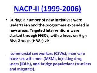 NACP-II (1999-2006)
• During a number of new initiatives were
undertaken and the programme expanded in
new areas. Targeted Interventions were
started through NGOs, with a focus on High
Risk Groups (HRGs) viz.
• commercial sex workers (CSWs), men who
have sex with men (MSM), injecting drug
users (IDUs), and bridge populations (truckers
and migrants).
 