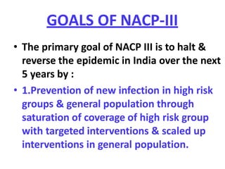 GOALS OF NACP-III
• The primary goal of NACP III is to halt &
reverse the epidemic in India over the next
5 years by :
• 1.Prevention of new infection in high risk
groups & general population through
saturation of coverage of high risk group
with targeted interventions & scaled up
interventions in general population.
 
