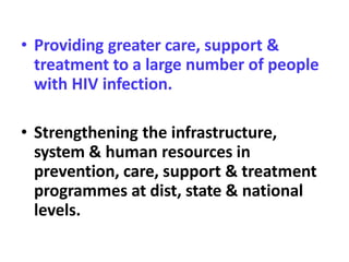 • Providing greater care, support &
treatment to a large number of people
with HIV infection.
• Strengthening the infrastructure,
system & human resources in
prevention, care, support & treatment
programmes at dist, state & national
levels.
 