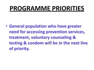 PROGRAMME PRIORITIES
• General population who have greater
need for accessing prevention services,
treatment, voluntary counseling &
testing & condom will be in the next line
of priority.
 