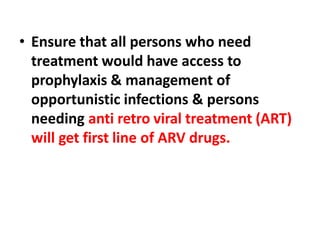 • Ensure that all persons who need
treatment would have access to
prophylaxis & management of
opportunistic infections & persons
needing anti retro viral treatment (ART)
will get first line of ARV drugs.
 