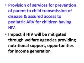 • Provision of services for prevention
of parent to child transmission of
disease & assured access to
pediatric ARV for children having
HIV.
• Impact if HIV will be mitigated
through welfare agencies providing
nutritional support, opportunities
for income generation.
 