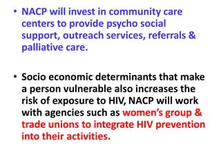 • NACP will invest in community care
centers to provide psycho social
support, outreach services, referrals &
palliative care.
• Socio economic determinants that make
a person vulnerable also increases the
risk of exposure to HIV, NACP will work
with agencies such as women’s group &
trade unions to integrate HIV prevention
into their activities.
 