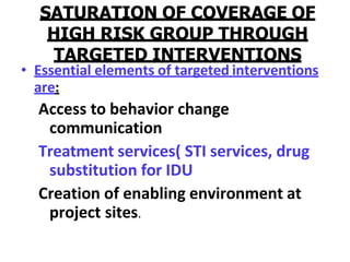 SATURATION OF COVERAGE OF
HIGH RISK GROUP THROUGH
TARGETED INTERVENTIONS
• Essential elements of targeted interventions
are:
Access to behavior change
communication
Treatment services( STI services, drug
substitution for IDU
Creation of enabling environment at
project sites.
 