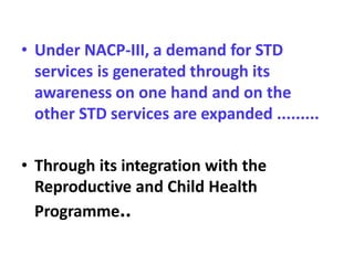 • Under NACP-III, a demand for STD
services is generated through its
awareness on one hand and on the
other STD services are expanded .........
• Through its integration with the
Reproductive and Child Health
Programme..
 