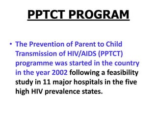 PPTCT PROGRAM
• The Prevention of Parent to Child
Transmission of HIV/AIDS (PPTCT)
programme was started in the country
in the year 2002 following a feasibility
study in 11 major hospitals in the five
high HIV prevalence states.
 