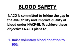 BLOOD SAFETY
NACO is committed to bridge the gap in
the availability and improve quality of
blood under NACP-III. Toachieve these
objectives NACO plans to:
1. Raise voluntary blood donation to
90%
 