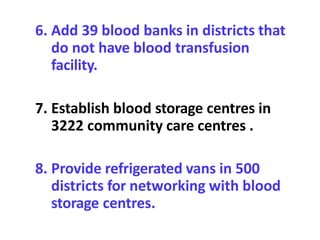 6. Add 39 blood banks in districts that
do not have blood transfusion
facility.
7. Establish blood storage centres in
3222 community care centres .
8. Provide refrigerated vans in 500
districts for networking with blood
storage centres.
 