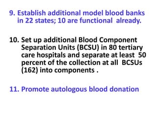 9. Establish additional model blood banks
in 22 states; 10 are functional already.
10. Set up additional Blood Component
Separation Units (BCSU) in 80 tertiary
care hospitals and separate at least 50
percent of the collection at all BCSUs
(162) into components .
11. Promote autologous blood donation
 