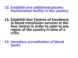 12. Establish one additional plasma
fractionation facility in the country.
13. Establish four Centres of Excellence
in blood transfusion services in the
four metros in order to cater to any
region of the country in time of a
crisis.
14. Introduce accreditation of blood
banks
 