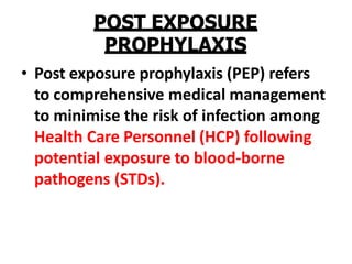POST EXPOSURE
PROPHYLAXIS
• Post exposure prophylaxis (PEP) refers
to comprehensive medical management
to minimise the risk of infection among
Health Care Personnel (HCP) following
potential exposure to blood-borne
pathogens (STDs).
 