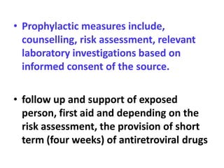 • Prophylactic measures include,
counselling, risk assessment, relevant
laboratory investigations based on
informed consent of the source.
• follow up and support of exposed
person, first aid and depending on the
risk assessment, the provision of short
term (four weeks) of antiretroviral drugs
 