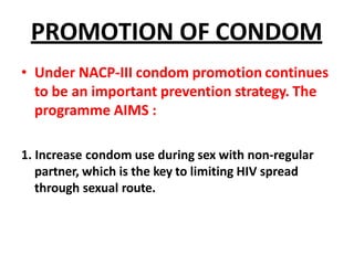 PROMOTION OF CONDOM
• Under NACP-III condom promotion continues
to be an important prevention strategy. The
programme AIMS :
1. Increase condom use during sex with non-regular
partner, which is the key to limiting HIV spread
through sexual route.
 
