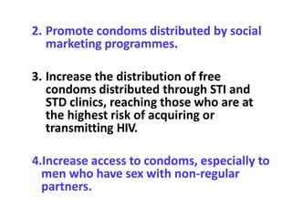 2. Promote condoms distributed by social
marketing programmes.
3. Increase the distribution of free
condoms distributed through STI and
STD clinics, reaching those who are at
the highest risk of acquiring or
transmitting HIV.
4.Increase access to condoms, especially to
men who have sex with non-regular
partners.
 