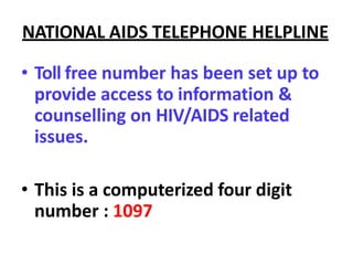 NATIONAL AIDS TELEPHONE HELPLINE
• Toll free number has been set up to
provide access to information &
counselling on HIV/AIDS related
issues.
• This is a computerized four digit
number : 1097
 