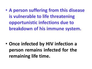 • A person suffering from this disease
is vulnerable to life threatening
opportunistic infections due to
breakdown of his immune system.
• Once infected by HIV infection a
person remains infected for the
remaining life time.
 