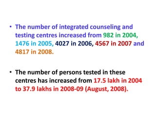 • The number of integrated counseling and
testing centres increased from 982 in 2004,
1476 in 2005, 4027 in 2006, 4567 in 2007 and
4817 in 2008.
• The number of persons tested in these
centres has increased from 17.5 lakh in 2004
to 37.9 lakhs in 2008-09 (August, 2008).
 