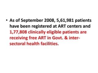 • As of September 2008, 5,61,981 patients
have been registered at ART centers and
1,77,808 clinically eligible patients are
receiving free ART in Govt. & inter-
sectoral health facilities.
 