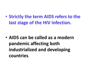 • Strictly the term AIDS refers to the
last stage of the HIV infection.
• AIDS can be called as a modern
pandemic affecting both
industrialized and developing
countries.
 