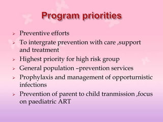  Preventive efforts
 To intergrate prevention with care ,support
and treatment
 Highest priority for high risk group
 General population –prevention services
 Prophylaxis and management of opporturnistic
infections
 Prevention of parent to child tranmission ,focus
on paediatric ART
 