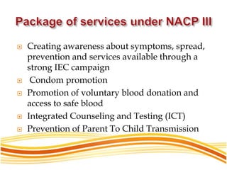  Creating awareness about symptoms, spread,
prevention and services available through a
strong IEC campaign
 Condom promotion
 Promotion of voluntary blood donation and
access to safe blood
 Integrated Counseling and Testing (ICT)
 Prevention of Parent To Child Transmission
 