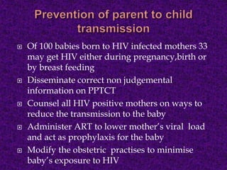  Of 100 babies born to HIV infected mothers 33
may get HIV either during pregnancy,birth or
by breast feeding
 Disseminate correct non judgemental
information on PPTCT
 Counsel all HIV positive mothers on ways to
reduce the transmission to the baby
 Administer ART to lower mother’s viral load
and act as prophylaxis for the baby
 Modify the obstetric practises to minimise
baby’s exposure to HIV
 