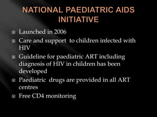  Launched in 2006
 Care and support to children infected with
HIV
 Guideline for paediatric ART including
diagnosis of HIV in children has been
developed
 Paediatric drugs are provided in all ART
centres
 Free CD4 monitoring
 