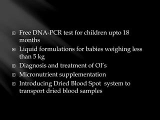  Free DNA-PCR test for children upto 18
months
 Liquid formulations for babies weighing less
than 5 kg
 Diagnosis and treatment of OI’s
 Micronutrient supplementation
 Introducing Dried Blood Spot system to
transport dried blood samples
 