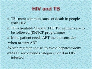  TB –most common cause of death in people
with HIV
 TB is treatable.Standard DOTS regimens are to
be followed (RNTCP programme)
 If the patient needs ART then to consider
-when to start ART
-Which regimen to use to avoid hepatotoxicity
-NACO reccomends category I or II in HIV
infected
 