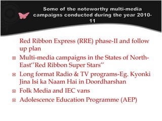  Red Ribbon Express (RRE) phase-II and follow
up plan
 Multi-media campaigns in the States of North-
East‘’Red Ribbon Super Stars’’
 Long format Radio & TV programs-Eg. Kyonki
Jina Isi ka Naam Hai in Doordharshan
 Folk Media and IEC vans
 Adolescence Education Programme (AEP)
 