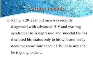  Ramu ,a 28 year old man was recently
diagnosed with advanced HIV and wasting
syndrome.He is depressed and suicidal.He has
disclosed his status only to his wife and really
does not know much about HIV.He is sure that
he is going to die…
 