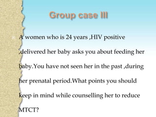  A women who is 24 years ,HIV positive
,delivered her baby asks you about feeding her
baby.You have not seen her in the past ,during
her prenatal period.What points you should
keep in mind while counselling her to reduce
MTCT?
 