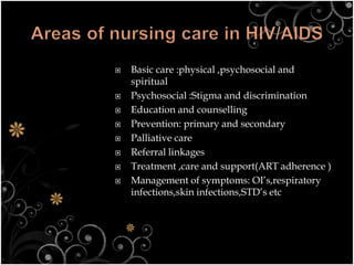  Basic care :physical ,psychosocial and
spiritual
 Psychosocial :Stigma and discrimination
 Education and counselling
 Prevention: primary and secondary
 Palliative care
 Referral linkages
 Treatment ,care and support(ART adherence )
 Management of symptoms: OI’s,respiratory
infections,skin infections,STD’s etc
 