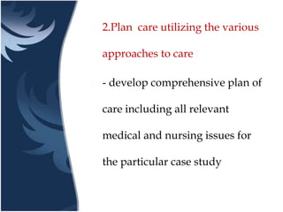  2.Plan care utilizing the various
approaches to care
 - develop comprehensive plan of
care including all relevant
medical and nursing issues for
the particular case study
 