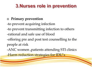  Primary prevention
-to prevent acquiring infection
-to prevent transmitting infection to others
-rational and safe use of blood
-offering pre and post test counselling to the
people at risk
-ANC women ,patients attending STI clinics
-Harm reduction strategies for IDU’s
 
