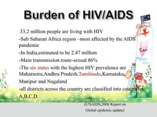 - -33.2 million people are living with HIV
- -Sub Saharan Africa region –most affected by the AIDS
pandemic
- -In India,estimated to be 2.47 million
- -Main transmission route-sexual 86%
- -The six states with the highest HIV prevalence are
Maharastra,Andhra Pradesh,Tamilnadu,Karnataka,
- Manipur and Nagaland
- -all districts across the country are classified into categories
- A,B,C,D.
- (UNAIDS,2008 Report on
- Global epidemic update)
 