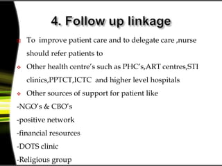  To improve patient care and to delegate care ,nurse
should refer patients to
 Other health centre’s such as PHC’s,ART centres,STI
clinics,PPTCT,ICTC and higher level hospitals
 Other sources of support for patient like
-NGO’s & CBO’s
-positive network
-financial resources
-DOTS clinic
-Religious group
 