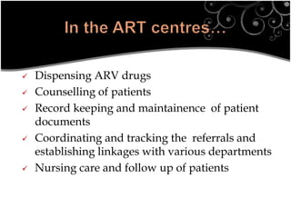  Dispensing ARV drugs
 Counselling of patients
 Record keeping and maintainence of patient
documents
 Coordinating and tracking the referrals and
establishing linkages with various departments
 Nursing care and follow up of patients
 