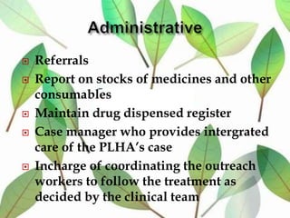  Referrals
 Report on stocks of medicines and other
consumables
 Maintain drug dispensed register
 Case manager who provides intergrated
care of the PLHA’s case
 Incharge of coordinating the outreach
workers to follow the treatment as
decided by the clinical team
 